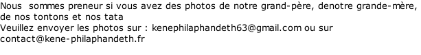 Nous  sommes preneur si vous avez des photos de notre grand-père, denotre grande-mère,  de nos tontons et nos tata Veuillez envoyer les photos sur : kenephilaphandeth63@gmail.com ou sur  contact@kene-philaphandeth.fr